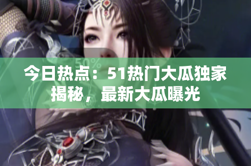 今日热点：51热门大瓜独家揭秘，最新大瓜曝光
