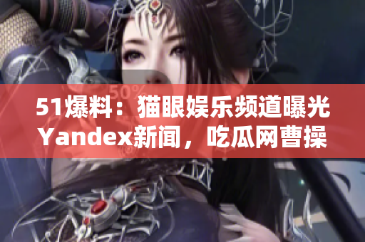 51爆料：猫眼娱乐频道曝光Yandex新闻，吃瓜网曹操驾到