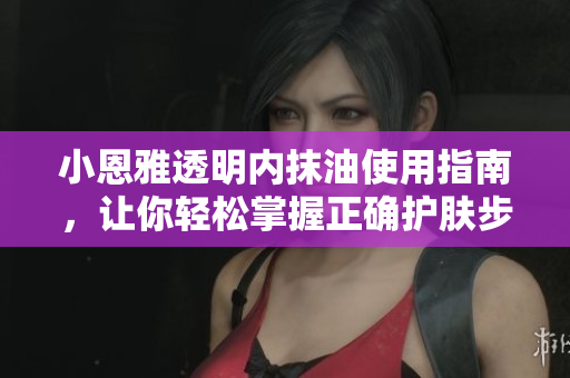 小恩雅透明内抹油使用指南，让你轻松掌握正确护肤步骤