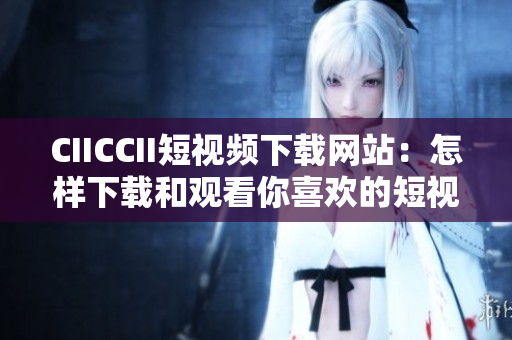 CIICCII短视频下载网站：怎样下载和观看你喜欢的短视频？