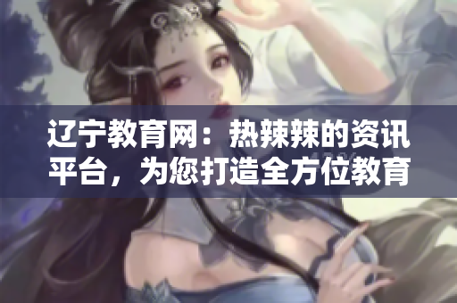 辽宁教育网：热辣辣的资讯平台，为您打造全方位教育信息服务