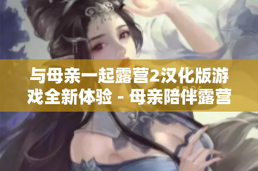 与母亲一起露营2汉化版游戏全新体验 - 母亲陪伴露营2汉化版游戏首次曝光