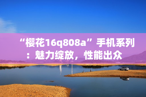 “樱花16q808a”手机系列：魅力绽放，性能出众