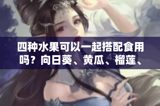 四种水果可以一起搭配食用吗？向日葵、黄瓜、榴莲、丝瓜的吃法分享