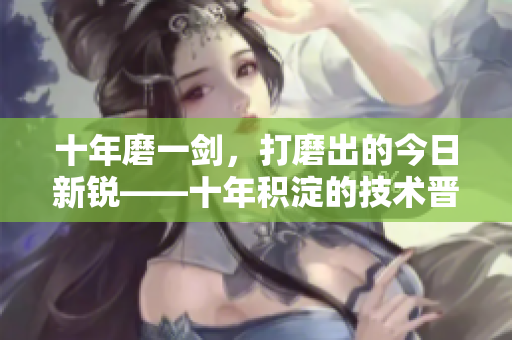 十年磨一剑，打磨出的今日新锐——十年积淀的技术晋级更新揭秘
