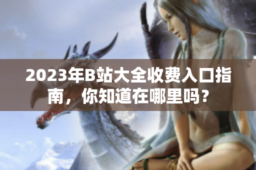 2023年B站大全收费入口指南，你知道在哪里吗？