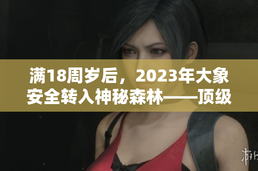 满18周岁后，2023年大象安全转入神秘森林——顶级生态救助行动！