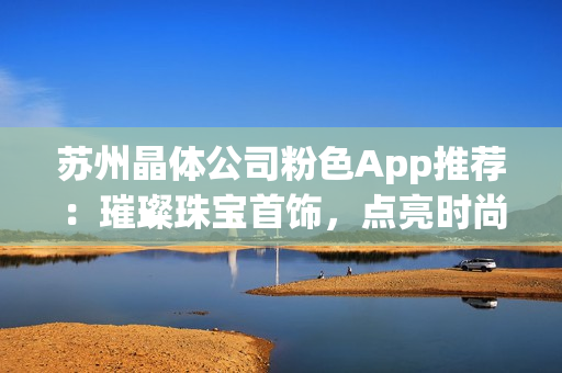 苏州晶体公司粉色App推荐：璀璨珠宝首饰，点亮时尚生活