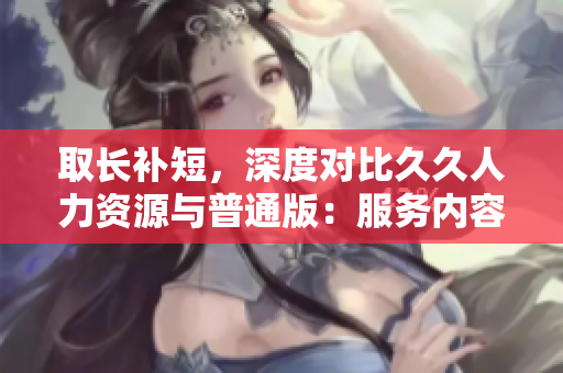 取长补短，深度对比久久人力资源与普通版：服务内容、使用情况、效果对比分析