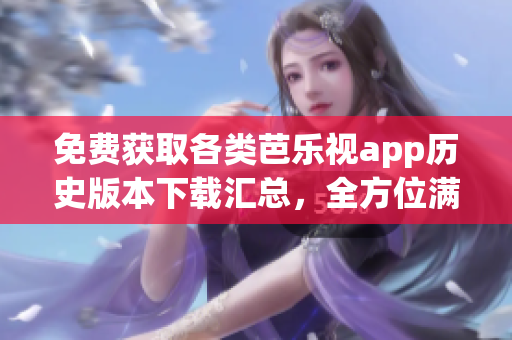 免费获取各类芭乐视app历史版本下载汇总，全方位满足您的需求
