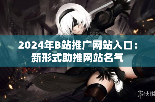 2024年B站推广网站入口：新形式助推网站名气