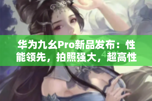 华为九幺Pro新品发布：性能领先，拍照强大，超高性价比！