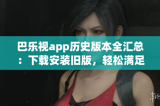 巴乐视app历史版本全汇总：下载安装旧版，轻松满足不同需求
