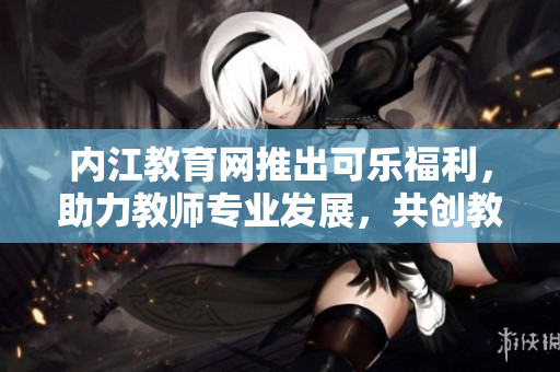 内江教育网推出可乐福利，助力教师专业发展，共创教育未来