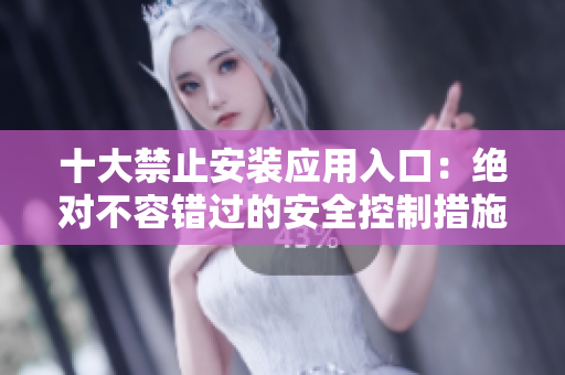 十大禁止安装应用入口：绝对不容错过的安全控制措施