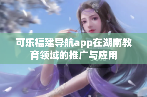 可乐福建导航app在湖南教育领域的推广与应用