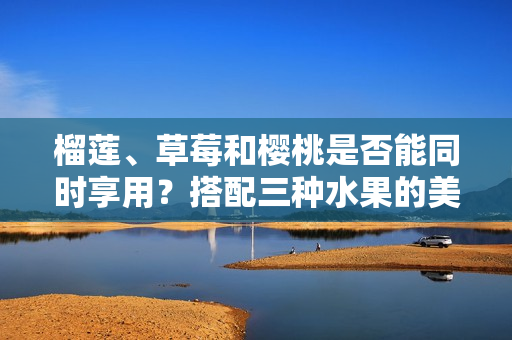 榴莲、草莓和樱桃是否能同时享用？搭配三种水果的美味探索