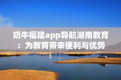 奶牛福建app导航湖南教育：为教育带来便利与优势