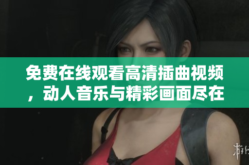 免费在线观看高清插曲视频，动人音乐与精彩画面尽在其中
