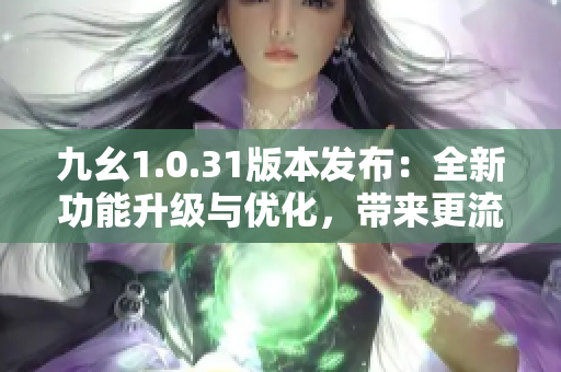 九幺1.0.31版本发布：全新功能升级与优化，带来更流畅的使用体验