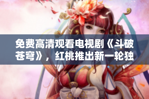 免费高清观看电视剧《斗破苍穹》，红桃推出新一轮独家免费官方高清资源，精彩不容错过！