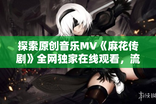 探索原创音乐MV《麻花传剧》全网独家在线观看，流光溢彩的视觉盛宴正在等你来享受