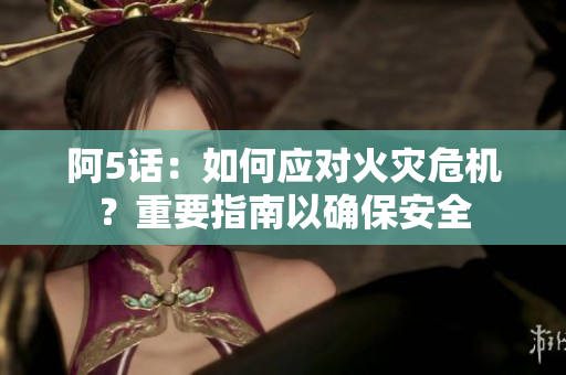 阿5话：如何应对火灾危机？重要指南以确保安全