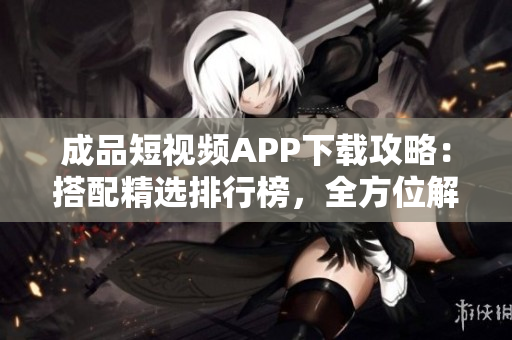 成品短视频APP下载攻略：搭配精选排行榜，全方位解读最热门视频创作工具