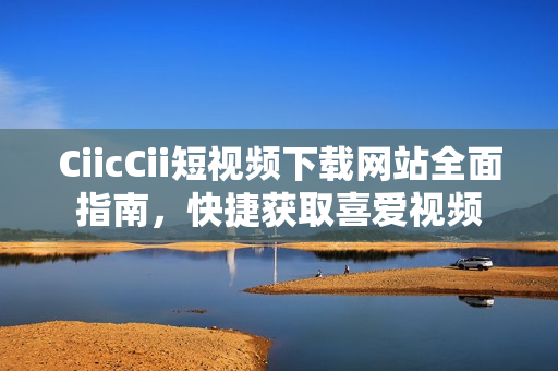 CiicCii短视频下载网站全面指南，快捷获取喜爱视频