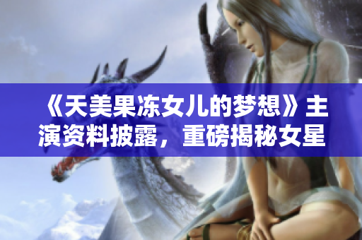 《天美果冻女儿的梦想》主演资料披露，重磅揭秘女星背后的故事及演艺成长历程
