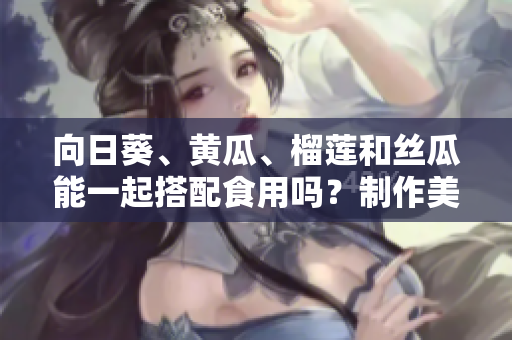 向日葵、黄瓜、榴莲和丝瓜能一起搭配食用吗？制作美味的蔬果拼盘潜规则分享