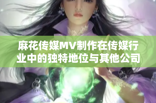 麻花传媒MV制作在传媒行业中的独特地位与其他公司有何不同？