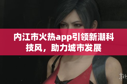 内江市火热app引领新潮科技风，助力城市发展
