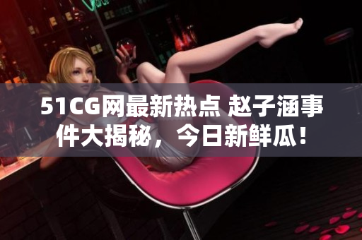 51CG网最新热点 赵子涵事件大揭秘，今日新鲜瓜！
