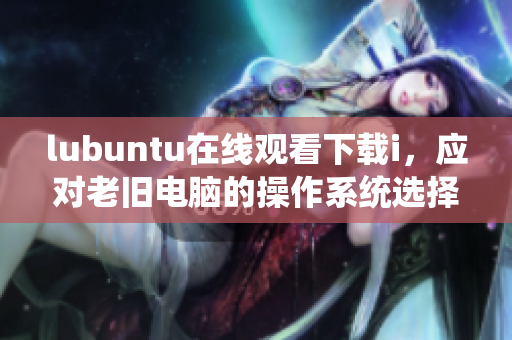 lubuntu在线观看下载i，应对老旧电脑的操作系统选择