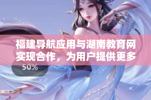 福建导航应用与湖南教育网实现合作，为用户提供更多服务