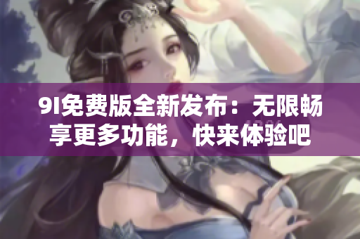 9I免费版全新发布：无限畅享更多功能，快来体验吧
