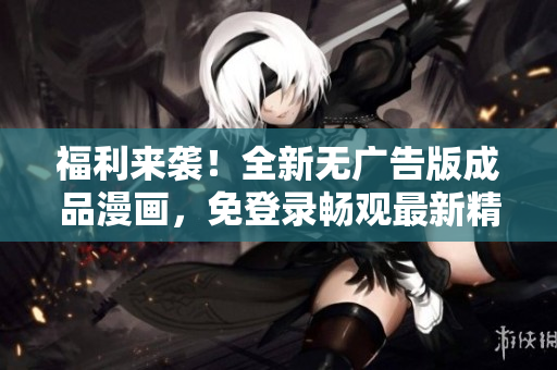 福利来袭！全新无广告版成品漫画，免登录畅观最新精彩内容