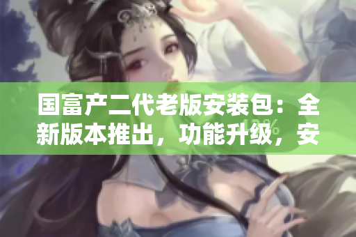 国富产二代老版安装包：全新版本推出，功能升级，安全便捷！