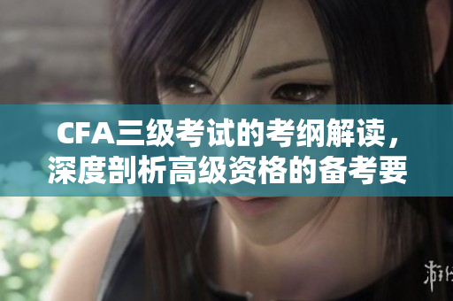 CFA三级考试的考纲解读，深度剖析高级资格的备考要点