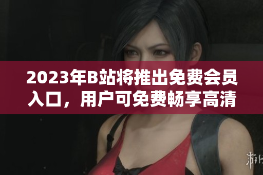 2023年B站将推出免费会员入口，用户可免费畅享高清视频及独家内容