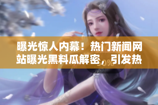 曝光惊人内幕！热门新闻网站曝光黑料瓜解密，引发热议