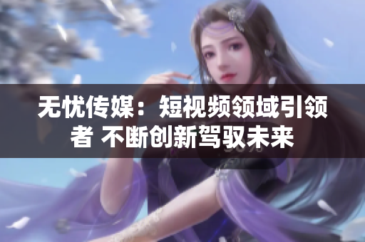 无忧传媒：短视频领域引领者 不断创新驾驭未来