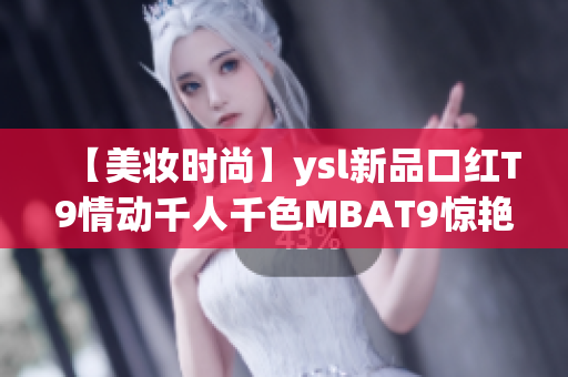 【美妆时尚】ysl新品口红T9情动千人千色MBAT9惊艳上市