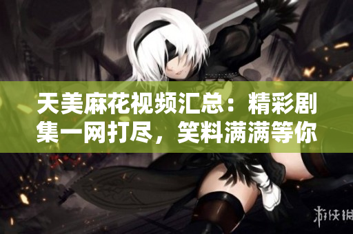 天美麻花视频汇总：精彩剧集一网打尽，笑料满满等你来！