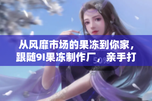 从风靡市场的果冻到你家，跟随9I果冻制作厂，亲手打造属于你的美味果冻！