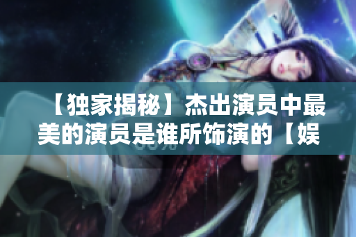 【独家揭秘】杰出演员中最美的演员是谁所饰演的【娱乐头条】