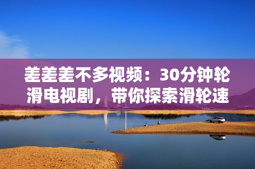 差差差不多视频：30分钟轮滑电视剧，带你探索滑轮速度之美