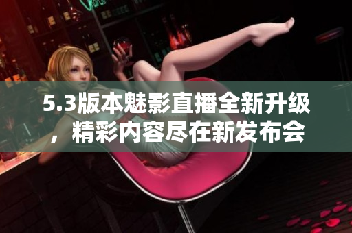 5.3版本魅影直播全新升级，精彩内容尽在新发布会