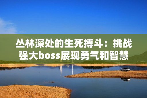 丛林深处的生死搏斗：挑战强大boss展现勇气和智慧